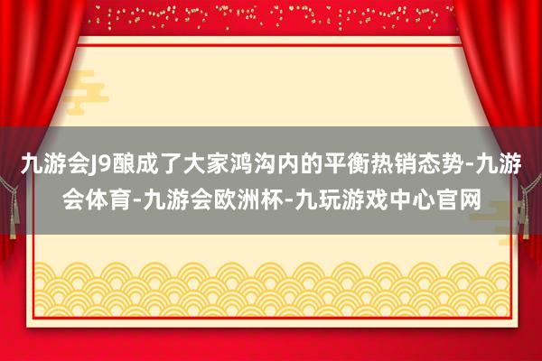九游会J9酿成了大家鸿沟内的平衡热销态势-九游会体育-九游会欧洲杯-九玩游戏中心官网