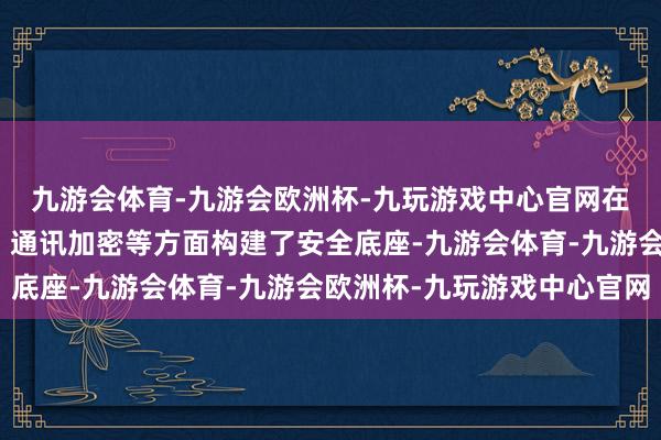 九游会体育-九游会欧洲杯-九玩游戏中心官网在数据安全、身份认证、通讯加密等方面构建了安全底座-九游会体育-九游会欧洲杯-九玩游戏中心官网