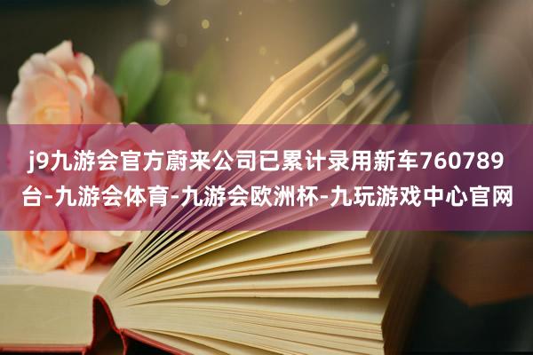 j9九游会官方蔚来公司已累计录用新车760789台-九游会体育-九游会欧洲杯-九玩游戏中心官网