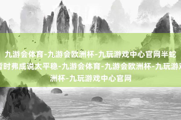 九游会体育-九游会欧洲杯-九玩游戏中心官网半蛇兜的发扬暂时弗成说太平稳-九游会体育-九游会欧洲杯-九玩游戏中心官网