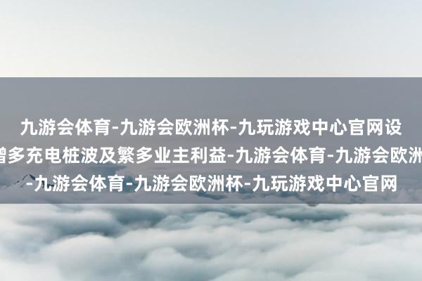 九游会体育-九游会欧洲杯-九玩游戏中心官网设置业主相易融合小组增多充电桩波及繁多业主利益-九游会体育-九游会欧洲杯-九玩游戏中心官网