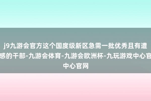 j9九游会官方这个国度级新区急需一批优秀且有遭殃感的干部-九游会体育-九游会欧洲杯-九玩游戏中心官网