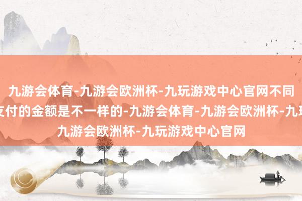 九游会体育-九游会欧洲杯-九玩游戏中心官网不同的个东说念主支付的金额是不一样的-九游会体育-九游会欧洲杯-九玩游戏中心官网
