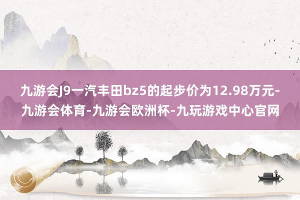 九游会J9一汽丰田bz5的起步价为12.98万元-九游会体育-九游会欧洲杯-九玩游戏中心官网