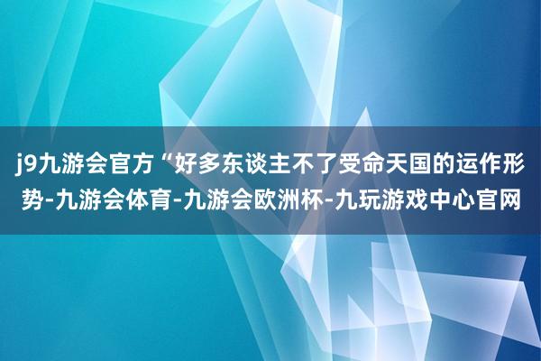 j9九游会官方“好多东谈主不了受命天国的运作形势-九游会体育-九游会欧洲杯-九玩游戏中心官网