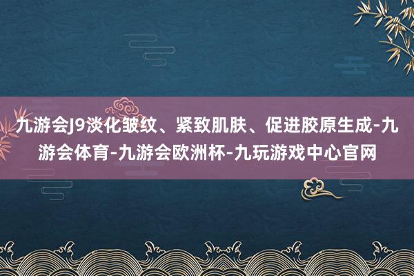 九游会J9淡化皱纹、紧致肌肤、促进胶原生成-九游会体育-九游会欧洲杯-九玩游戏中心官网