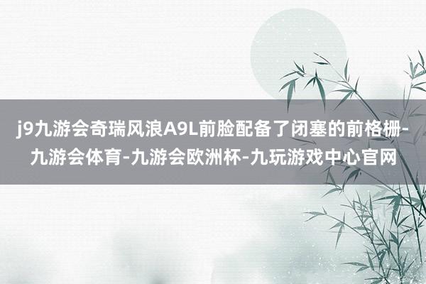 j9九游会奇瑞风浪A9L前脸配备了闭塞的前格栅-九游会体育-九游会欧洲杯-九玩游戏中心官网