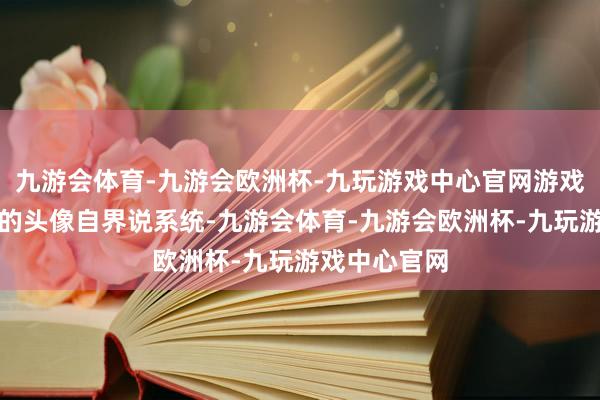 九游会体育-九游会欧洲杯-九玩游戏中心官网游戏自带了优秀的头像自界说系统-九游会体育-九游会欧洲杯-九玩游戏中心官网