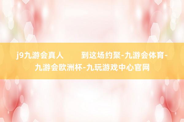 j9九游会真人        到这场约聚-九游会体育-九游会欧洲杯-九玩游戏中心官网