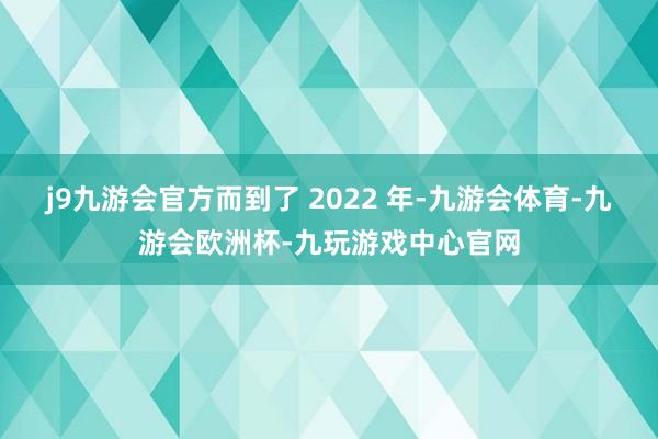 j9九游会官方而到了 2022 年-九游会体育-九游会欧洲杯-九玩游戏中心官网