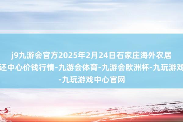 j9九游会官方2025年2月24日石家庄海外农居品批发往还中心价钱行情-九游会体育-九游会欧洲杯-九玩游戏中心官网