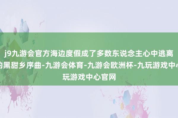 j9九游会官方海边度假成了多数东说念主心中逃离平素的黑甜乡序曲-九游会体育-九游会欧洲杯-九玩游戏中心官网