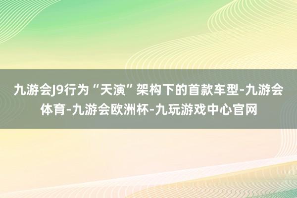 九游会J9行为“天演”架构下的首款车型-九游会体育-九游会欧洲杯-九玩游戏中心官网