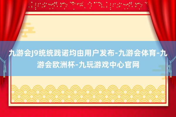 九游会J9统统践诺均由用户发布-九游会体育-九游会欧洲杯-九玩游戏中心官网