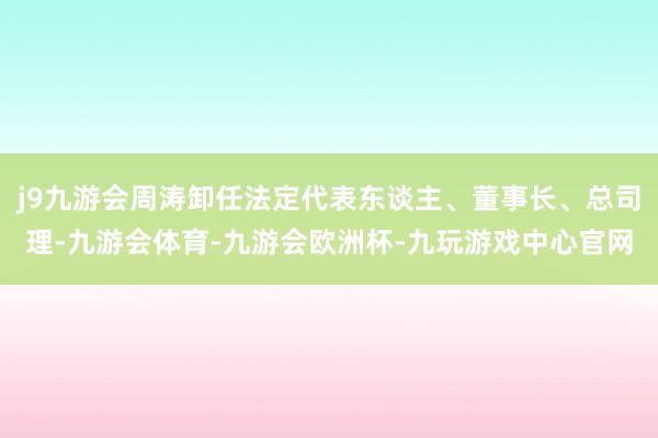 j9九游会周涛卸任法定代表东谈主、董事长、总司理-九游会体育-九游会欧洲杯-九玩游戏中心官网