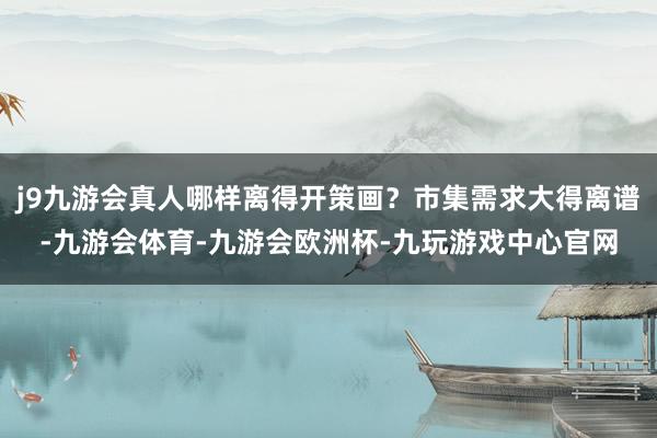 j9九游会真人哪样离得开策画？市集需求大得离谱-九游会体育-九游会欧洲杯-九玩游戏中心官网