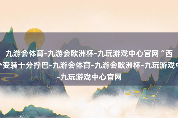 九游会体育-九游会欧洲杯-九玩游戏中心官网“西林”这个变装十分拧巴-九游会体育-九游会欧洲杯-九玩游戏中心官网
