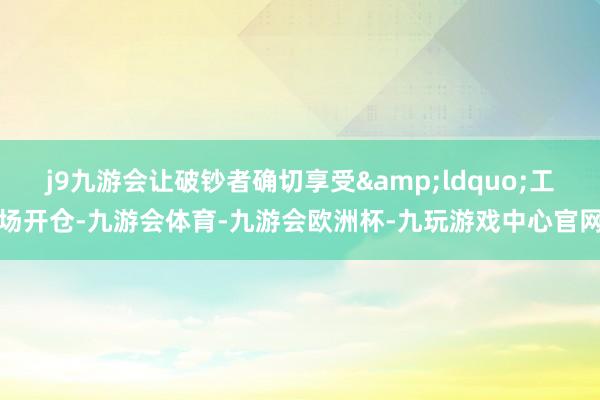 j9九游会让破钞者确切享受&ldquo;工场开仓-九游会体育-九游会欧洲杯-九玩游戏中心官网