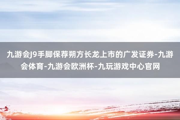 九游会J9手脚保荐朔方长龙上市的广发证券-九游会体育-九游会欧洲杯-九玩游戏中心官网