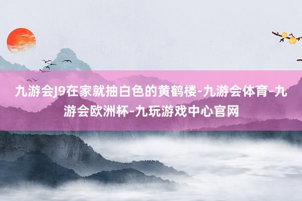 九游会J9在家就抽白色的黄鹤楼-九游会体育-九游会欧洲杯-九玩游戏中心官网