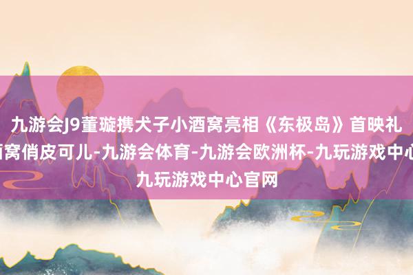 九游会J9董璇携犬子小酒窝亮相《东极岛》首映礼, 小酒窝俏皮可儿-九游会体育-九游会欧洲杯-九玩游戏中心官网