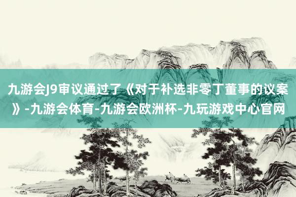 九游会J9审议通过了《对于补选非零丁董事的议案》-九游会体育-九游会欧洲杯-九玩游戏中心官网