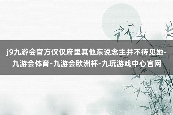 j9九游会官方仅仅府里其他东说念主并不待见她-九游会体育-九游会欧洲杯-九玩游戏中心官网