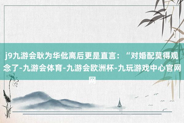 j9九游会耿为华仳离后更是直言：“对婚配莫得观念了-九游会体育-九游会欧洲杯-九玩游戏中心官网