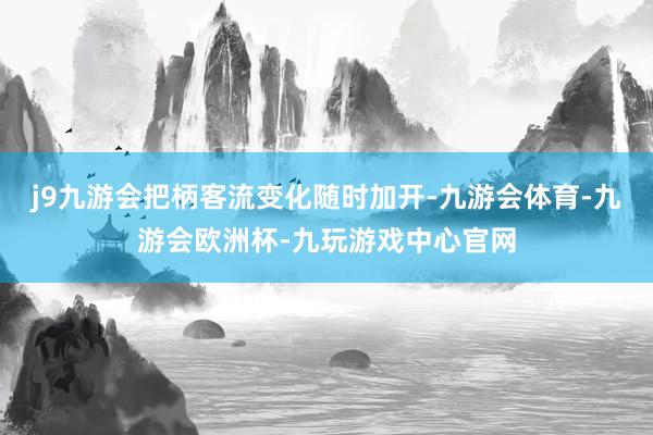 j9九游会把柄客流变化随时加开-九游会体育-九游会欧洲杯-九玩游戏中心官网