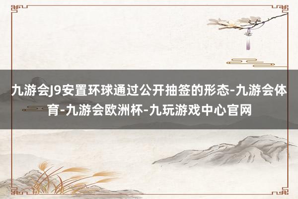 九游会J9安置环球通过公开抽签的形态-九游会体育-九游会欧洲杯-九玩游戏中心官网