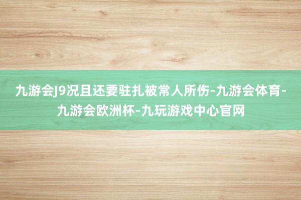 九游会J9况且还要驻扎被常人所伤-九游会体育-九游会欧洲杯-九玩游戏中心官网