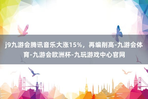 j9九游会腾讯音乐大涨15%，再编削高-九游会体育-九游会欧洲杯-九玩游戏中心官网