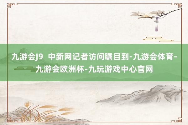 九游会J9  中新网记者访问瞩目到-九游会体育-九游会欧洲杯-九玩游戏中心官网