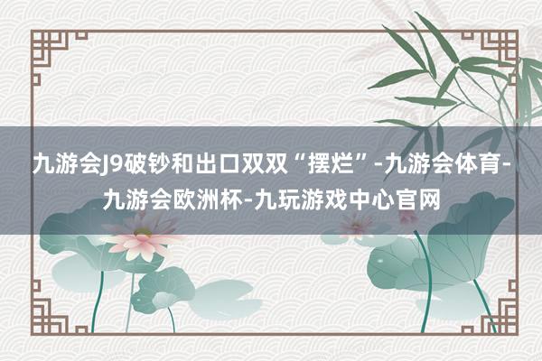 九游会J9破钞和出口双双“摆烂”-九游会体育-九游会欧洲杯-九玩游戏中心官网