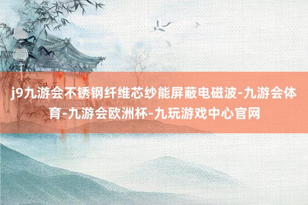 j9九游会不锈钢纤维芯纱能屏蔽电磁波-九游会体育-九游会欧洲杯-九玩游戏中心官网