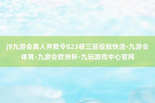 j9九游会真人并敕令823核三延役投快活-九游会体育-九游会欧洲杯-九玩游戏中心官网