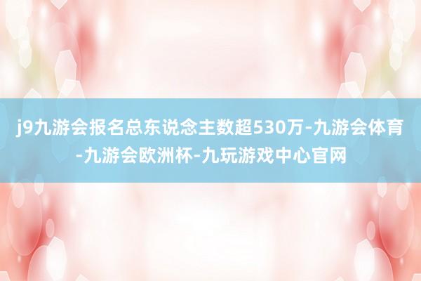 j9九游会报名总东说念主数超530万-九游会体育-九游会欧洲杯-九玩游戏中心官网