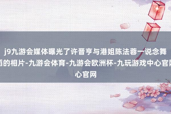 j9九游会媒体曝光了许晋亨与港姐陈法蓉一说念舞蹈的相片-九游会体育-九游会欧洲杯-九玩游戏中心官网