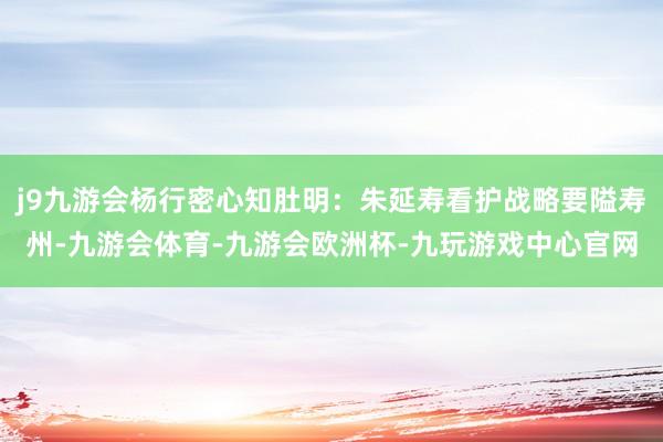 j9九游会杨行密心知肚明：朱延寿看护战略要隘寿州-九游会体育-九游会欧洲杯-九玩游戏中心官网