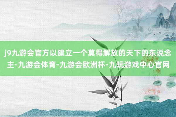 j9九游会官方以建立一个莫得解放的天下的东说念主-九游会体育-九游会欧洲杯-九玩游戏中心官网