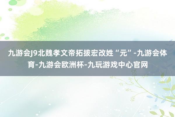 九游会J9北魏孝文帝拓拔宏改姓“元”-九游会体育-九游会欧洲杯-九玩游戏中心官网