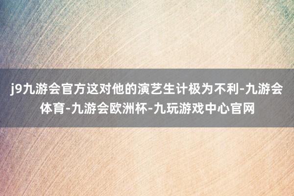 j9九游会官方这对他的演艺生计极为不利-九游会体育-九游会欧洲杯-九玩游戏中心官网