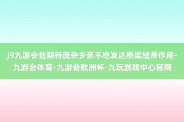 j9九游会他期待庞杂乡亲不绝发达桥梁纽带作用-九游会体育-九游会欧洲杯-九玩游戏中心官网