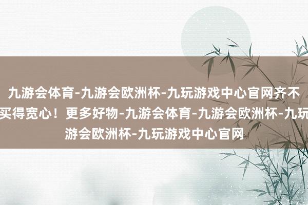 九游会体育-九游会欧洲杯-九玩游戏中心官网齐不错加店长微信买得宽心！更多好物-九游会体育-九游会欧洲杯-九玩游戏中心官网
