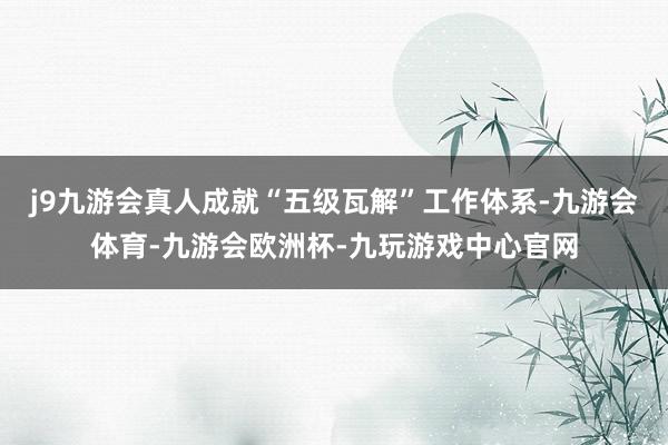 j9九游会真人成就“五级瓦解”工作体系-九游会体育-九游会欧洲杯-九玩游戏中心官网