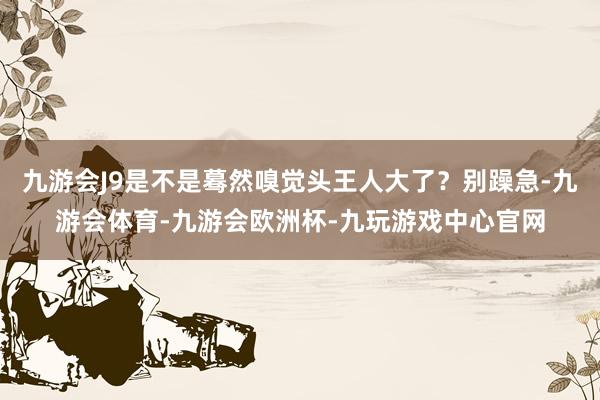 九游会J9是不是蓦然嗅觉头王人大了？别躁急-九游会体育-九游会欧洲杯-九玩游戏中心官网