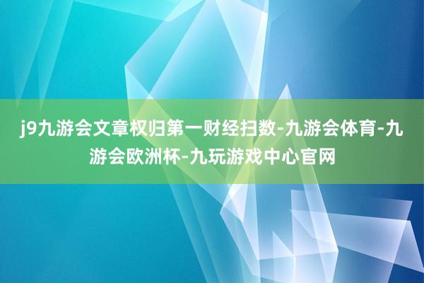 j9九游会文章权归第一财经扫数-九游会体育-九游会欧洲杯-九玩游戏中心官网
