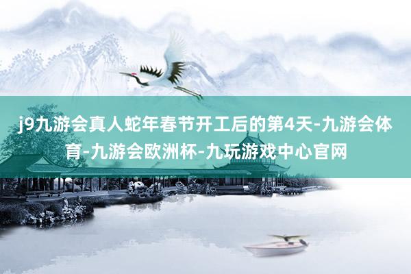 j9九游会真人蛇年春节开工后的第4天-九游会体育-九游会欧洲杯-九玩游戏中心官网