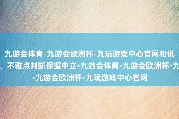 九游会体育-九游会欧洲杯-九玩游戏中心官网和讯网站对文中论说、不雅点判断保握中立-九游会体育-九游会欧洲杯-九玩游戏中心官网