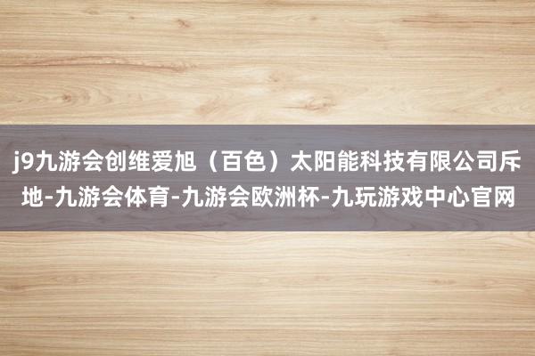 j9九游会创维爱旭（百色）太阳能科技有限公司斥地-九游会体育-九游会欧洲杯-九玩游戏中心官网